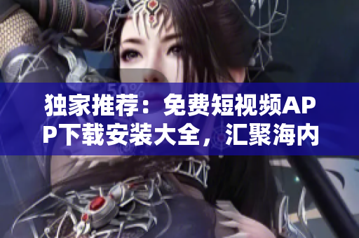 独家推荐：免费短视频APP下载安装大全，汇聚海内外热门应用！