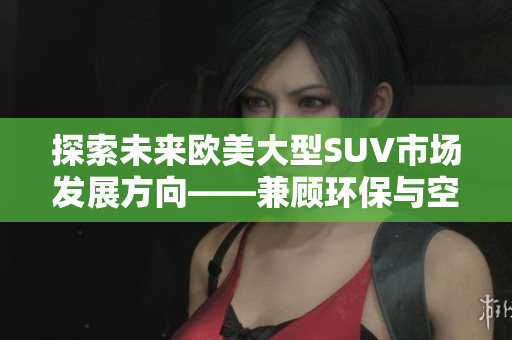 探索未来欧美大型SUV市场发展方向——兼顾环保与空间需求