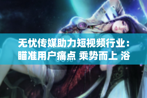 无忧传媒助力短视频行业：瞄准用户痛点 乘势而上 浴火重生(1)
