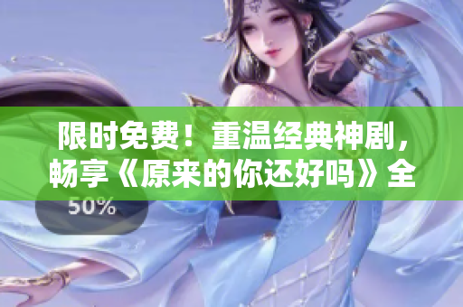 限时免费！重温经典神剧，畅享《原来的你还好吗》全集！