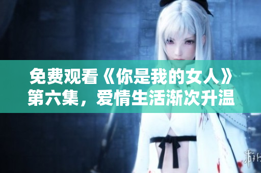 免费观看《你是我的女人》第六集，爱情生活渐次升温