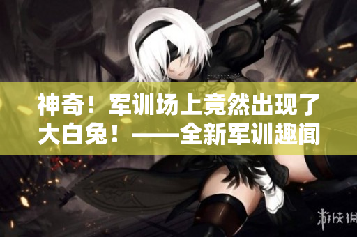 神奇！军训场上竟然出现了大白兔！——全新军训趣闻