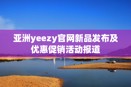 亚洲yeezy官网新品发布及优惠促销活动报道