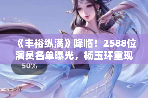 《丰裕纵满》降临！2588位演员名单曝光，杨玉环重现江湖！