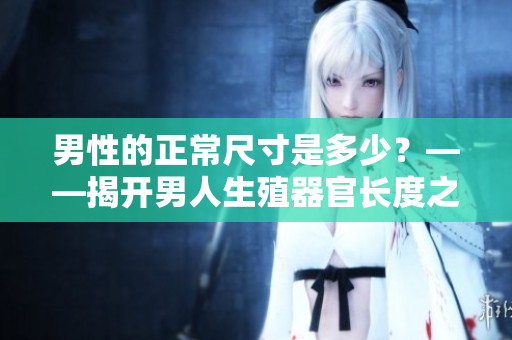 男性的正常尺寸是多少？——揭开男人生殖器官长度之谜