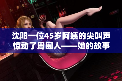 沈阳一位45岁阿姨的尖叫声惊动了周围人——她的故事令人感动不已