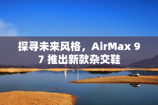 探寻未来风格，AirMax 97 推出新款杂交鞋