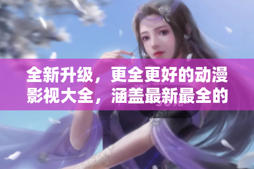 全新升级，更全更好的动漫影视大全，涵盖最新最全的精品资源！