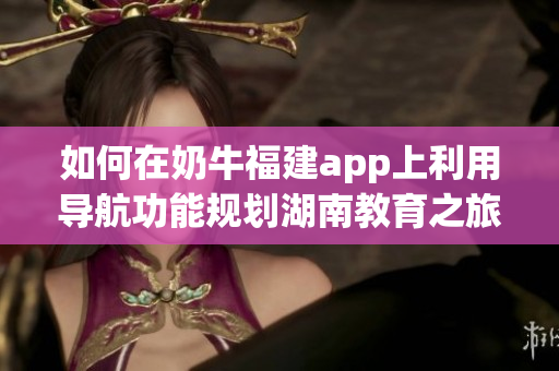 如何在奶牛福建app上利用导航功能规划湖南教育之旅