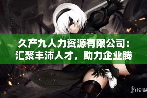 久产九人力资源有限公司：汇聚丰沛人才，助力企业腾飞