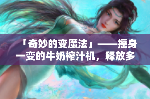「奇妙的变魔法」——摇身一变的牛奶榨汁机，释放多彩口感。