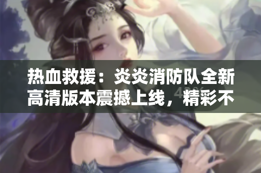 热血救援：炎炎消防队全新高清版本震撼上线，精彩不容错过