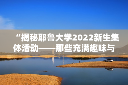“揭秘耶鲁大学2022新生集体活动——那些充满趣味与艺术的课程”