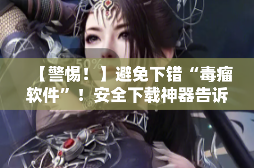 【警惕！】避免下错“毒瘤软件”！安全下载神器告诉你如何避开陷阱