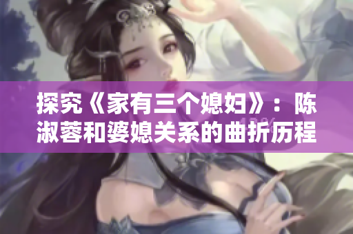 探究《家有三个媳妇》：陈淑蓉和婆媳关系的曲折历程
