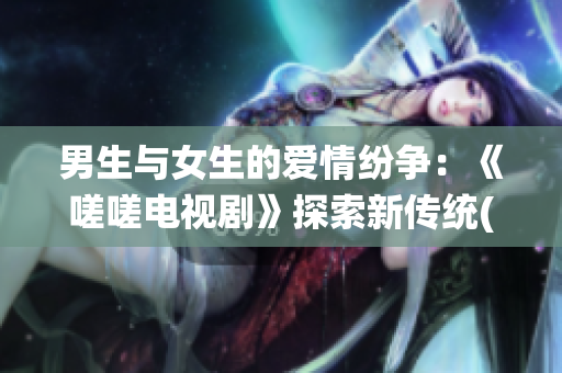 男生与女生的爱情纷争：《嗟嗟电视剧》探索新传统(1)