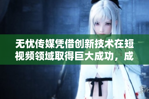 无忧传媒凭借创新技术在短视频领域取得巨大成功，成为行业领跑者