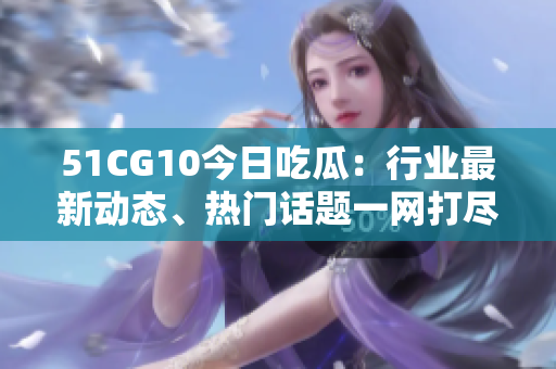 51CG10今日吃瓜：行业最新动态、热门话题一网打尽