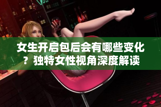 女生开启包后会有哪些变化？独特女性视角深度解读