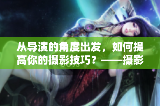 从导演的角度出发，如何提高你的摄影技巧？——摄影课HL