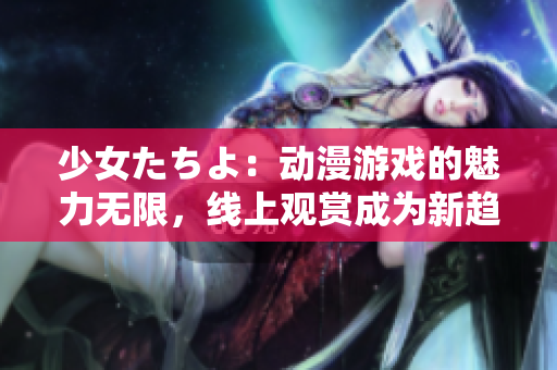 少女たちよ：动漫游戏的魅力无限，线上观赏成为新趋势
