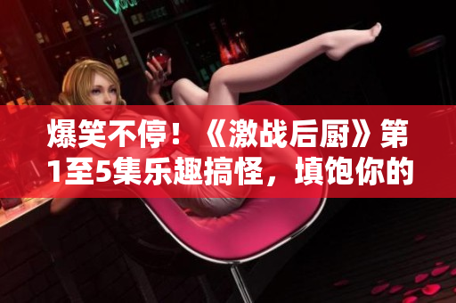 爆笑不停！《激战后厨》第1至5集乐趣搞怪，填饱你的笑容！