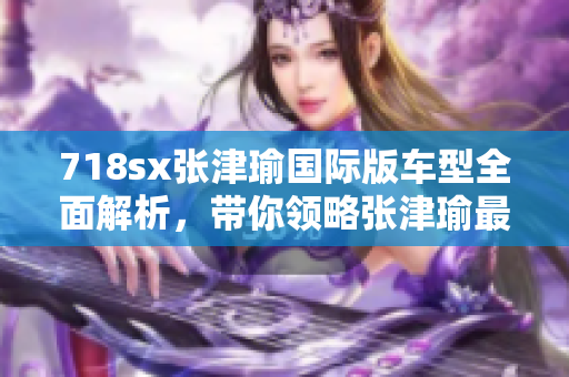 718sx张津瑜国际版车型全面解析，带你领略张津瑜最新力作