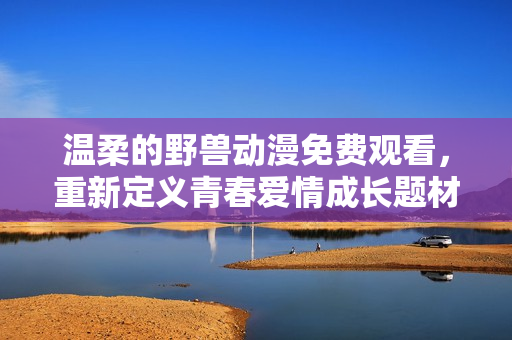 温柔的野兽动漫免费观看，重新定义青春爱情成长题材。