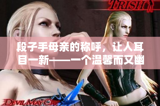 段子手母亲的称呼，让人耳目一新——一个温馨而又幽默的故事