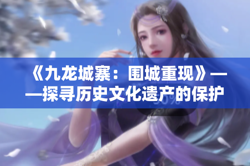 《九龙城寨：围城重现》——探寻历史文化遗产的保护和重建