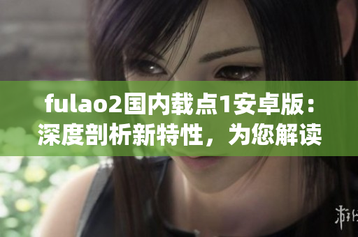 fulao2国内载点1安卓版：深度剖析新特性，为您解读全面优化之处(1)