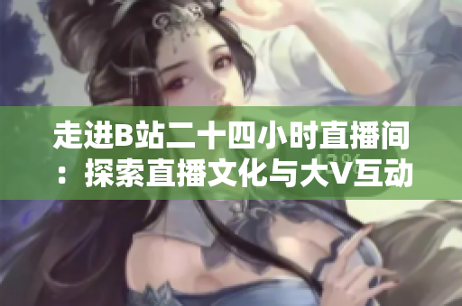 走进B站二十四小时直播间：探索直播文化与大V互动背后的秘密