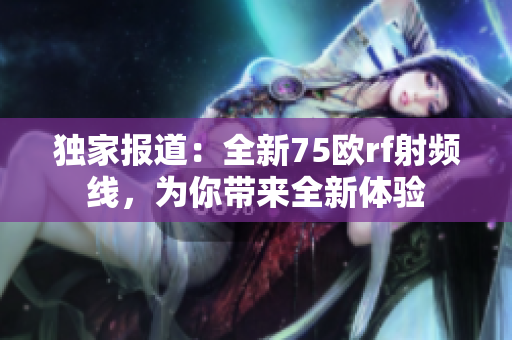 独家报道：全新75欧rf射频线，为你带来全新体验