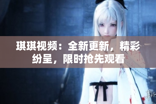 琪琪视频：全新更新，精彩纷呈，限时抢先观看