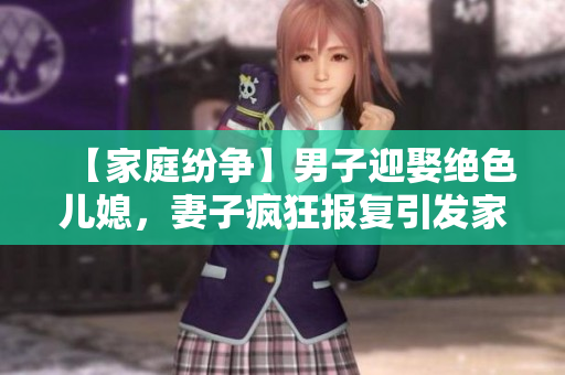 【家庭纷争】男子迎娶绝色儿媳，妻子疯狂报复引发家庭战争