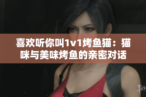 喜欢听你叫1v1烤鱼猫：猫咪与美味烤鱼的亲密对话