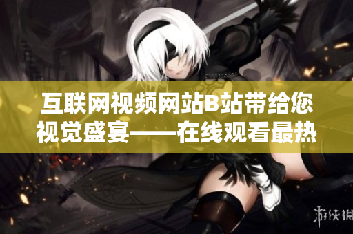 互联网视频网站B站带给您视觉盛宴——在线观看最热门内容