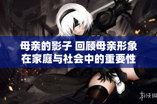 母亲的影子 回顾母亲形象在家庭与社会中的重要性
