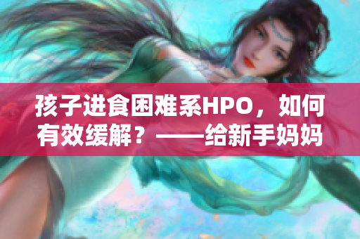 孩子进食困难系HPO，如何有效缓解？——给新手妈妈的指南