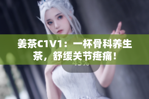 姜茶C1V1：一杯骨科养生茶，舒缓关节疼痛！