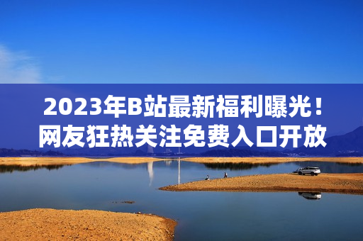 2023年B站最新福利曝光！网友狂热关注免费入口开放计划