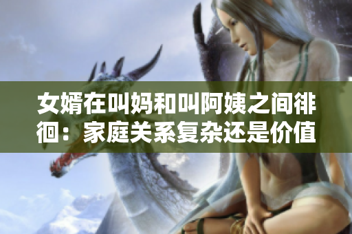 女婿在叫妈和叫阿姨之间徘徊：家庭关系复杂还是价值观多元？