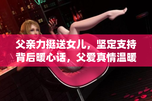 父亲力挺送女儿，坚定支持背后暖心话，父爱真情温暖助女儿前行(1)