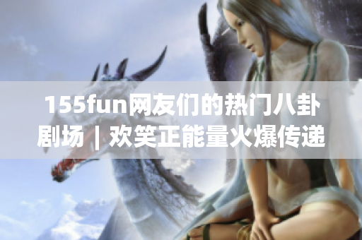155fun网友们的热门八卦剧场︱欢笑正能量火爆传递