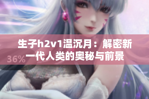 生子h2v1温沉月：解密新一代人类的奥秘与前景