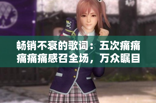 畅销不衰的歌词：五次痛痛痛痛痛感召全场，万众瞩目的歌词新鲜出炉