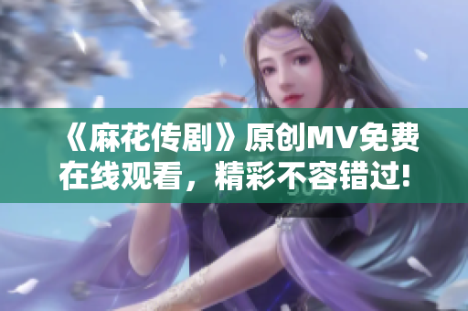 《麻花传剧》原创MV免费在线观看，精彩不容错过!