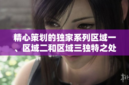 精心策划的独家系列区域一、区域二和区域三独特之处揭秘