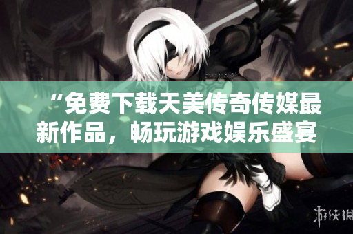 “免费下载天美传奇传媒最新作品，畅玩游戏娱乐盛宴！”
