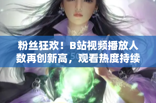 粉丝狂欢！B站视频播放人数再创新高，观看热度持续攀升